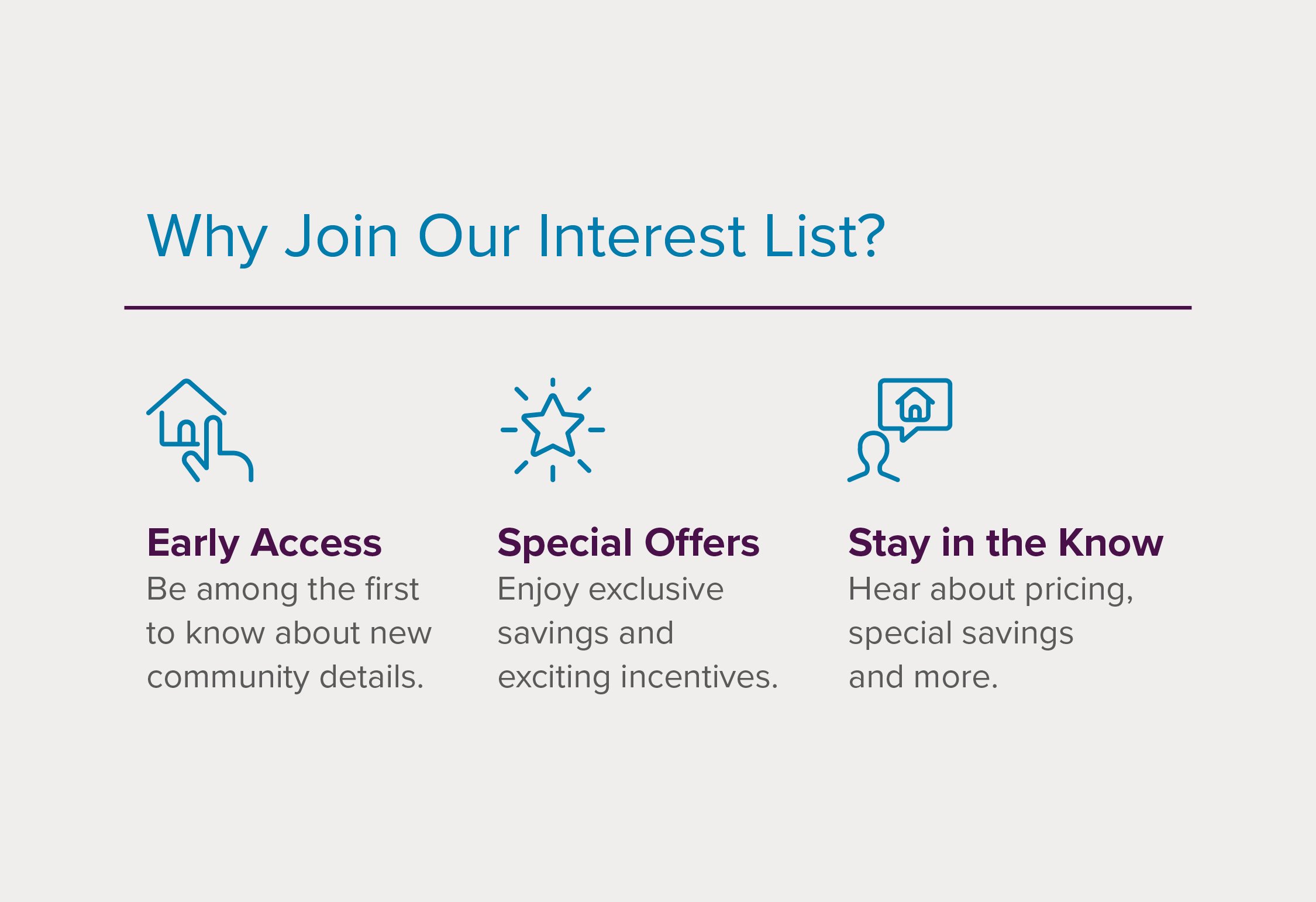 Be among the first to know about new community details. Enjoy exclusive savings and exciting incentives. Hear about pricing, special savings, and more.