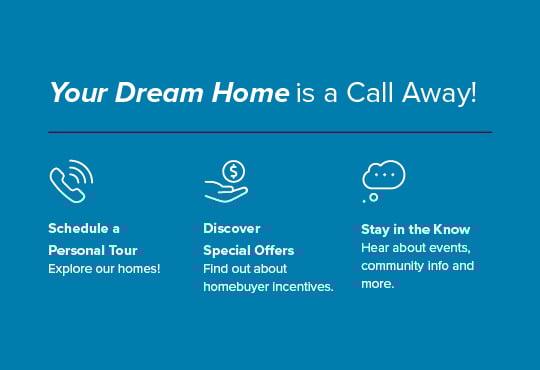 Schedule a tour for a closer look at our homes. Enjoy exclusive savings and exciting incentives. Hear about pricing, special savings, and more.
